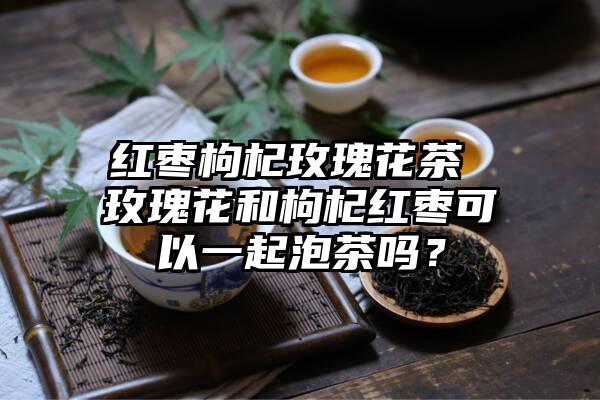 红枣枸杞玫瑰花茶 玫瑰花和枸杞红枣可以一起泡茶吗？