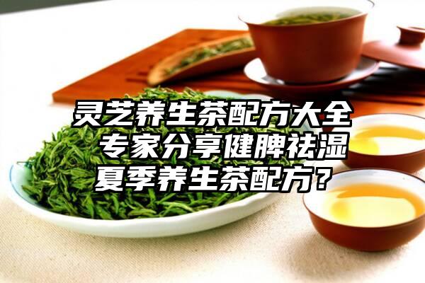 灵芝养生茶配方大全 专家分享健脾祛湿夏季养生茶配方？