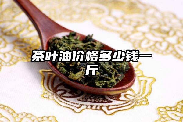 茶叶油价格多少钱一斤