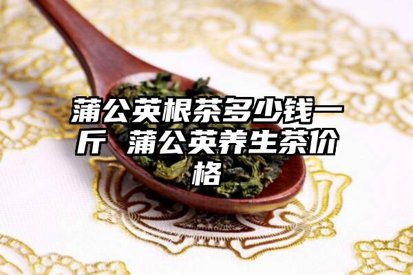 蒲公英根茶多少钱一斤 蒲公英养生茶价格