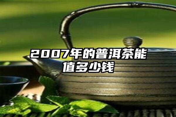 2007年的普洱茶能值多少钱