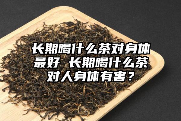 长期喝什么茶对身体最好 长期喝什么茶对人身体有害？