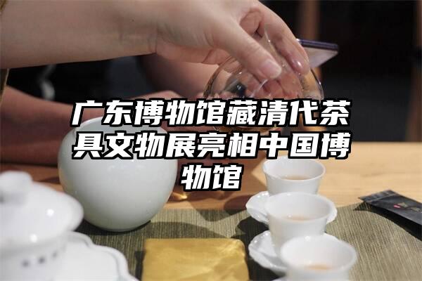 广东博物馆藏清代茶具文物展亮相中国博物馆
