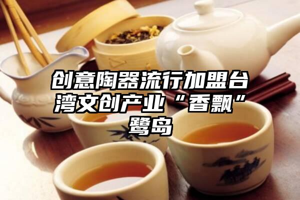 创意陶器流行加盟台湾文创产业“香飘”鹭岛