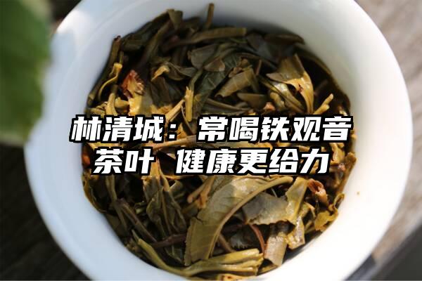 林清城：常喝铁观音茶叶 健康更给力