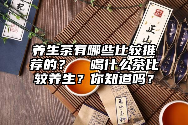 养生茶有哪些比较推荐的？  喝什么茶比较养生？你知道吗？