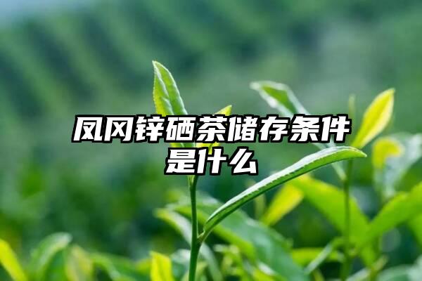 凤冈锌硒茶储存条件是什么