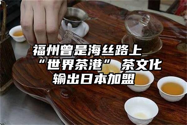 福州曾是海丝路上“世界茶港”　茶文化输出日本加盟