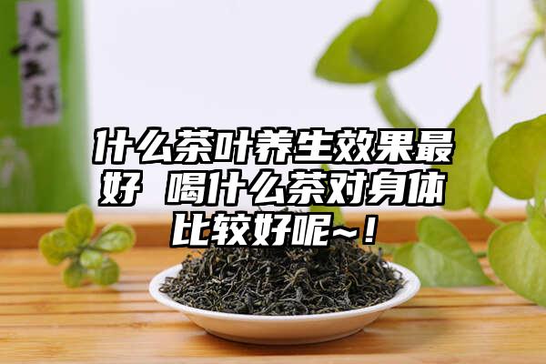 什么茶叶养生效果最好 喝什么茶对身体比较好呢~！