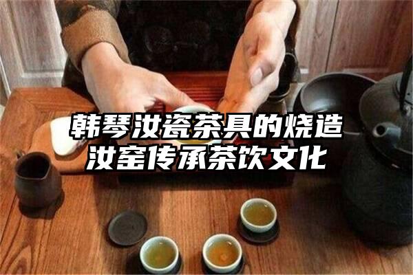 韩琴汝瓷茶具的烧造汝窑传承茶饮文化