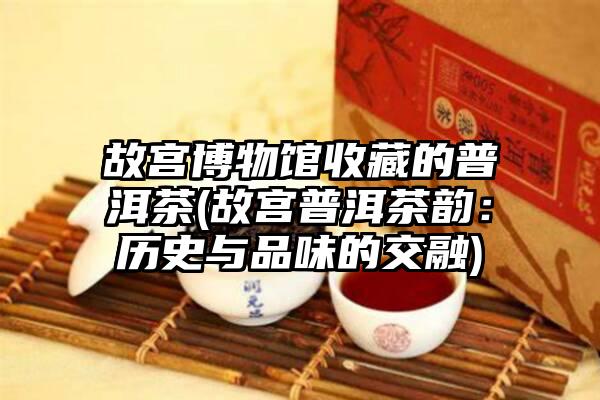 故宫博物馆收藏的普洱茶(故宫普洱茶韵：历史与品味的交融)