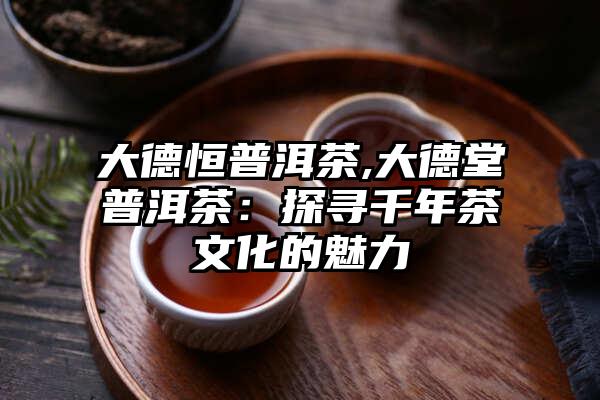 大德恒普洱茶,大德堂普洱茶：探寻千年茶文化的魅力