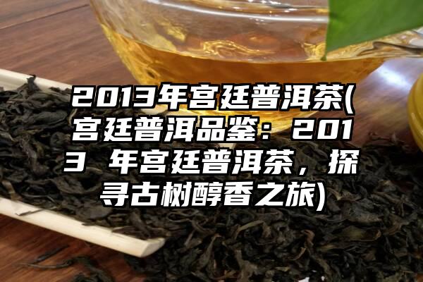 2013年宫廷普洱茶(宫廷普洱品鉴：2013 年宫廷普洱茶，探寻古树醇香之旅)