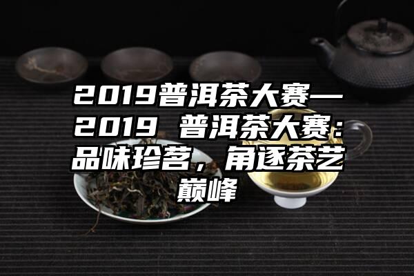 2019普洱茶大赛—2019 普洱茶大赛：品味珍茗，角逐茶艺巅峰