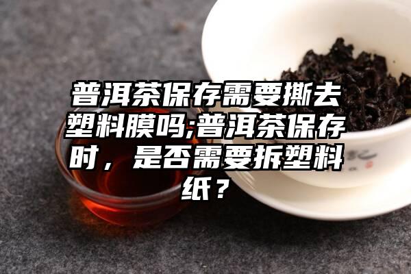 普洱茶保存需要撕去塑料膜吗;普洱茶保存时，是否需要拆塑料纸？