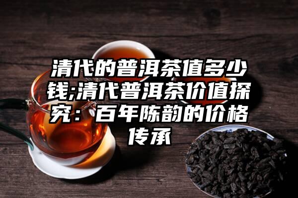 清代的普洱茶值多少钱;清代普洱茶价值探究：百年陈韵的价格传承