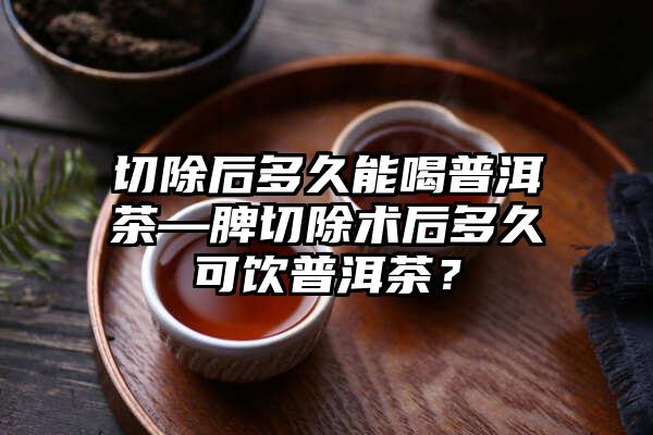 切除后多久能喝普洱茶—脾切除术后多久可饮普洱茶？