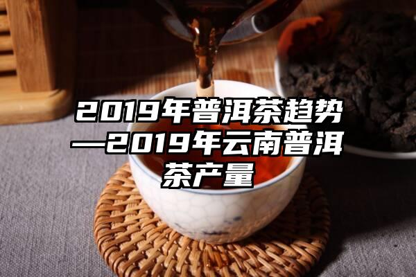 2019年普洱茶趋势—2019年云南普洱茶产量