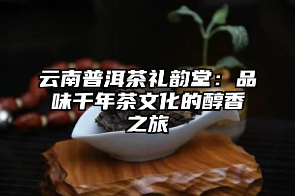云南普洱茶礼韵堂：品味千年茶文化的醇香之旅