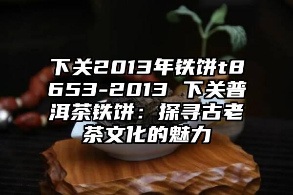 下关2013年铁饼t8653-2013 下关普洱茶铁饼：探寻古老茶文化的魅力