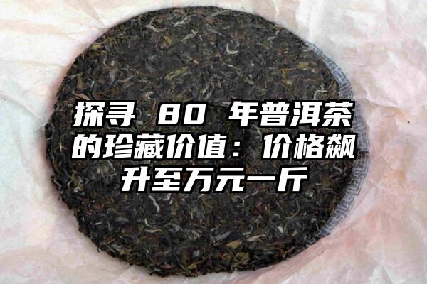 探寻 80 年普洱茶的珍藏价值：价格飙升至万元一斤