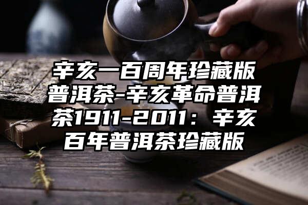 辛亥一百周年珍藏版普洱茶-辛亥革命普洱茶1911-2011：辛亥百年普洱茶珍藏版
